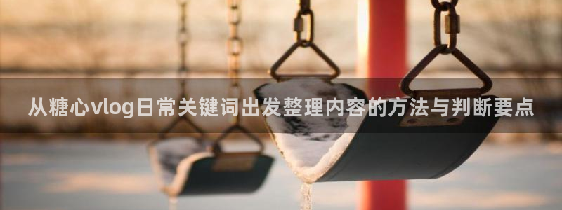 糖心vlog小欣奈:从糖心vlog日常关键词出发整理内容的方法与判断要点