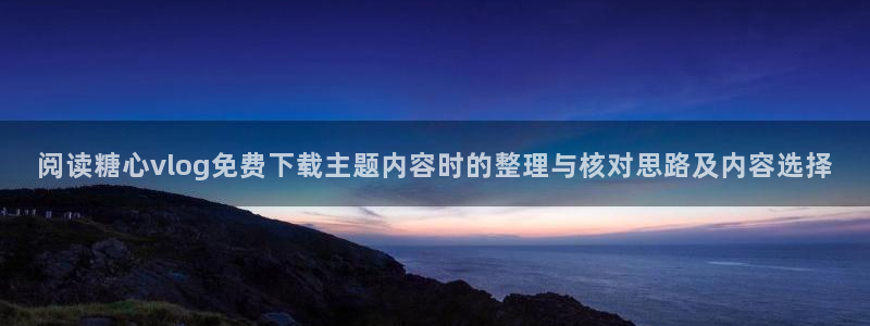 糖心下载：阅读糖心vlog免费下载主题内容时的整理与核对思路及内容选择
